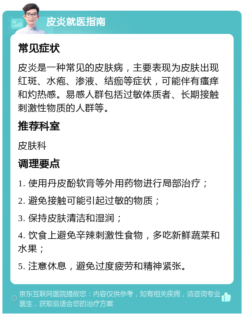 皮炎就医指南 常见症状 皮炎是一种常见的皮肤病，主要表现为皮肤出现红斑、水疱、渗液、结痂等症状，可能伴有瘙痒和灼热感。易感人群包括过敏体质者、长期接触刺激性物质的人群等。 推荐科室 皮肤科 调理要点 1. 使用丹皮酚软膏等外用药物进行局部治疗； 2. 避免接触可能引起过敏的物质； 3. 保持皮肤清洁和湿润； 4. 饮食上避免辛辣刺激性食物，多吃新鲜蔬菜和水果； 5. 注意休息，避免过度疲劳和精神紧张。