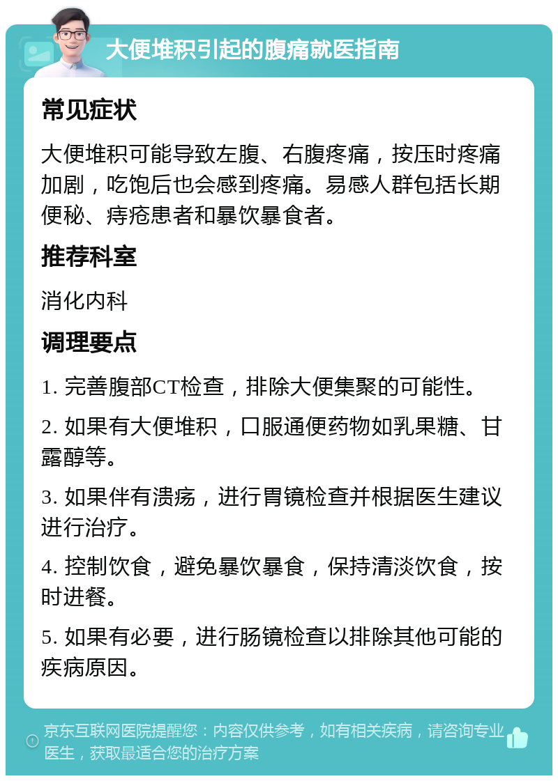 大便堆积引起的腹痛就医指南 常见症状 大便堆积可能导致左腹、右腹疼痛，按压时疼痛加剧，吃饱后也会感到疼痛。易感人群包括长期便秘、痔疮患者和暴饮暴食者。 推荐科室 消化内科 调理要点 1. 完善腹部CT检查，排除大便集聚的可能性。 2. 如果有大便堆积，口服通便药物如乳果糖、甘露醇等。 3. 如果伴有溃疡，进行胃镜检查并根据医生建议进行治疗。 4. 控制饮食，避免暴饮暴食，保持清淡饮食，按时进餐。 5. 如果有必要，进行肠镜检查以排除其他可能的疾病原因。