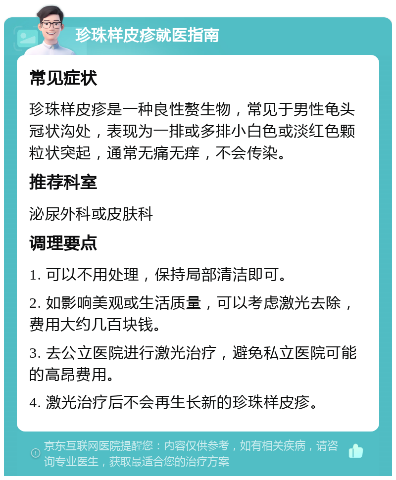 珍珠样皮疹就医指南 常见症状 珍珠样皮疹是一种良性赘生物，常见于男性龟头冠状沟处，表现为一排或多排小白色或淡红色颗粒状突起，通常无痛无痒，不会传染。 推荐科室 泌尿外科或皮肤科 调理要点 1. 可以不用处理，保持局部清洁即可。 2. 如影响美观或生活质量，可以考虑激光去除，费用大约几百块钱。 3. 去公立医院进行激光治疗，避免私立医院可能的高昂费用。 4. 激光治疗后不会再生长新的珍珠样皮疹。