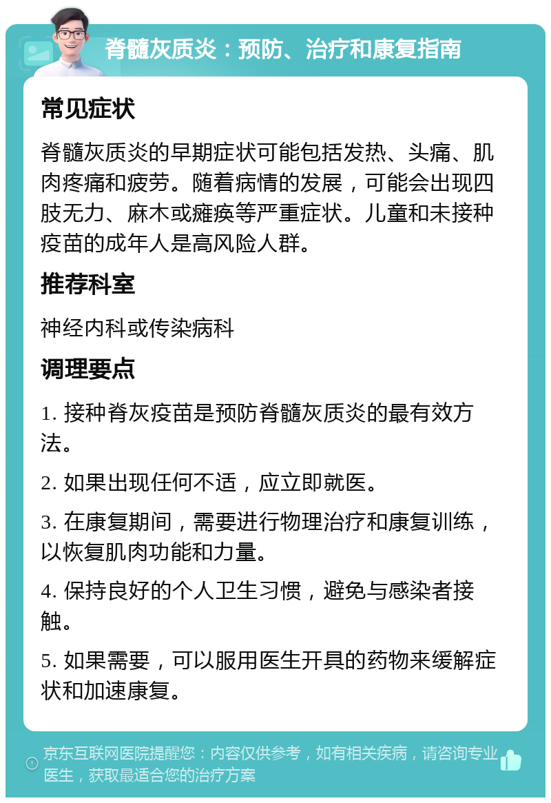 脊髓灰质炎：预防、治疗和康复指南 常见症状 脊髓灰质炎的早期症状可能包括发热、头痛、肌肉疼痛和疲劳。随着病情的发展，可能会出现四肢无力、麻木或瘫痪等严重症状。儿童和未接种疫苗的成年人是高风险人群。 推荐科室 神经内科或传染病科 调理要点 1. 接种脊灰疫苗是预防脊髓灰质炎的最有效方法。 2. 如果出现任何不适，应立即就医。 3. 在康复期间，需要进行物理治疗和康复训练，以恢复肌肉功能和力量。 4. 保持良好的个人卫生习惯，避免与感染者接触。 5. 如果需要，可以服用医生开具的药物来缓解症状和加速康复。