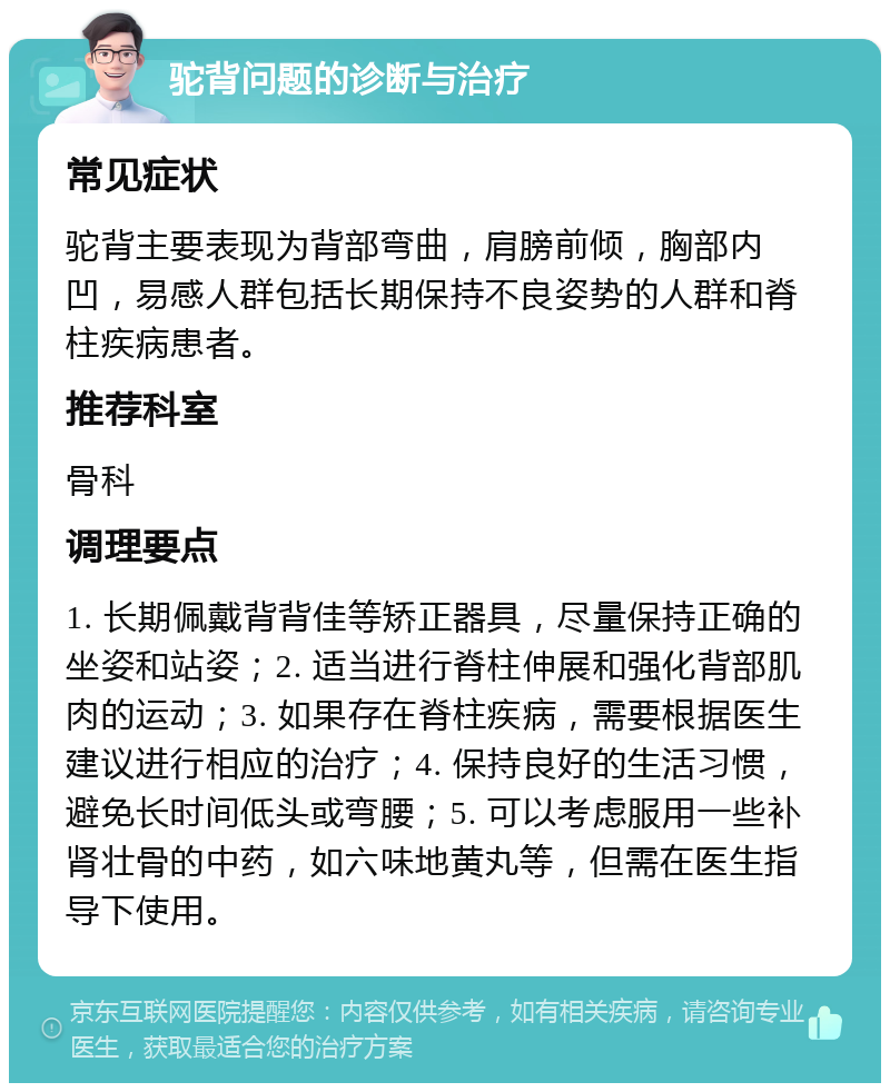 驼背问题的诊断与治疗 常见症状 驼背主要表现为背部弯曲，肩膀前倾，胸部内凹，易感人群包括长期保持不良姿势的人群和脊柱疾病患者。 推荐科室 骨科 调理要点 1. 长期佩戴背背佳等矫正器具，尽量保持正确的坐姿和站姿；2. 适当进行脊柱伸展和强化背部肌肉的运动；3. 如果存在脊柱疾病，需要根据医生建议进行相应的治疗；4. 保持良好的生活习惯，避免长时间低头或弯腰；5. 可以考虑服用一些补肾壮骨的中药，如六味地黄丸等，但需在医生指导下使用。