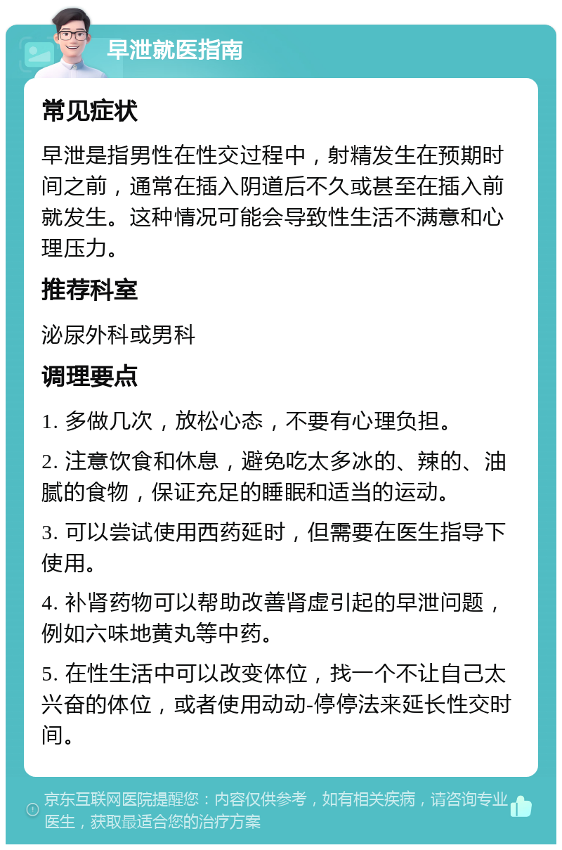 早泄就医指南 常见症状 早泄是指男性在性交过程中，射精发生在预期时间之前，通常在插入阴道后不久或甚至在插入前就发生。这种情况可能会导致性生活不满意和心理压力。 推荐科室 泌尿外科或男科 调理要点 1. 多做几次，放松心态，不要有心理负担。 2. 注意饮食和休息，避免吃太多冰的、辣的、油腻的食物，保证充足的睡眠和适当的运动。 3. 可以尝试使用西药延时，但需要在医生指导下使用。 4. 补肾药物可以帮助改善肾虚引起的早泄问题，例如六味地黄丸等中药。 5. 在性生活中可以改变体位，找一个不让自己太兴奋的体位，或者使用动动-停停法来延长性交时间。