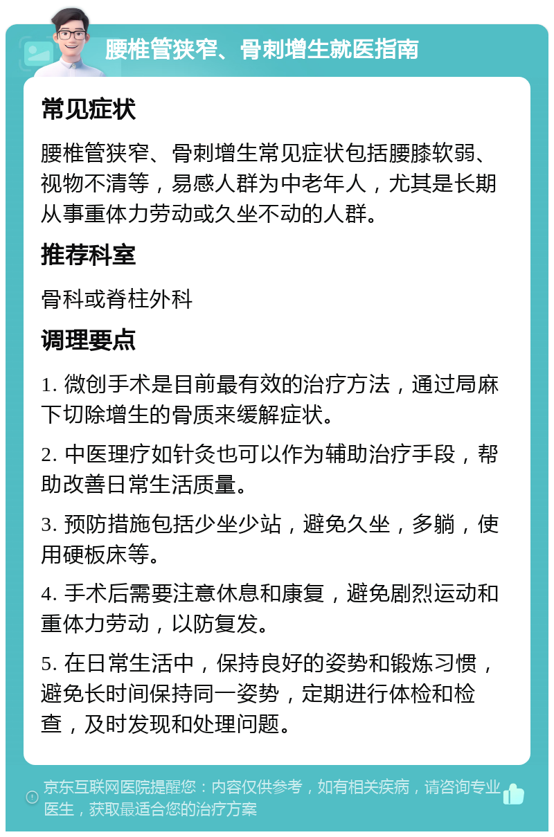 腰椎管狭窄、骨刺增生就医指南 常见症状 腰椎管狭窄、骨刺增生常见症状包括腰膝软弱、视物不清等，易感人群为中老年人，尤其是长期从事重体力劳动或久坐不动的人群。 推荐科室 骨科或脊柱外科 调理要点 1. 微创手术是目前最有效的治疗方法，通过局麻下切除增生的骨质来缓解症状。 2. 中医理疗如针灸也可以作为辅助治疗手段，帮助改善日常生活质量。 3. 预防措施包括少坐少站，避免久坐，多躺，使用硬板床等。 4. 手术后需要注意休息和康复，避免剧烈运动和重体力劳动，以防复发。 5. 在日常生活中，保持良好的姿势和锻炼习惯，避免长时间保持同一姿势，定期进行体检和检查，及时发现和处理问题。