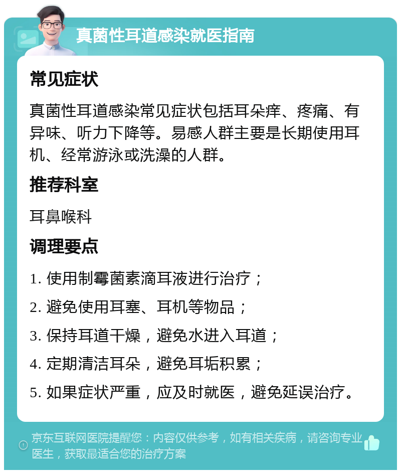 真菌性耳道感染就医指南 常见症状 真菌性耳道感染常见症状包括耳朵痒、疼痛、有异味、听力下降等。易感人群主要是长期使用耳机、经常游泳或洗澡的人群。 推荐科室 耳鼻喉科 调理要点 1. 使用制霉菌素滴耳液进行治疗； 2. 避免使用耳塞、耳机等物品； 3. 保持耳道干燥，避免水进入耳道； 4. 定期清洁耳朵，避免耳垢积累； 5. 如果症状严重，应及时就医，避免延误治疗。