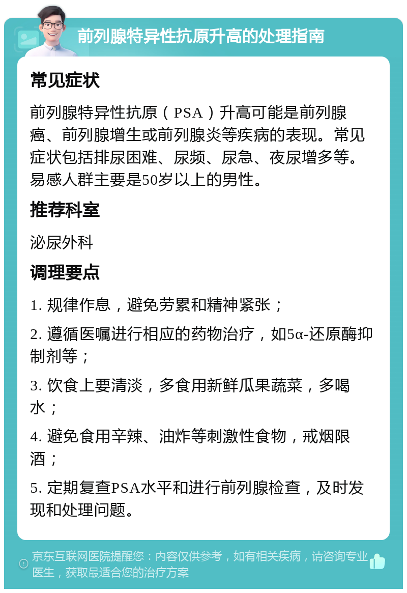 前列腺特异性抗原升高的处理指南 常见症状 前列腺特异性抗原（PSA）升高可能是前列腺癌、前列腺增生或前列腺炎等疾病的表现。常见症状包括排尿困难、尿频、尿急、夜尿增多等。易感人群主要是50岁以上的男性。 推荐科室 泌尿外科 调理要点 1. 规律作息，避免劳累和精神紧张； 2. 遵循医嘱进行相应的药物治疗，如5α-还原酶抑制剂等； 3. 饮食上要清淡，多食用新鲜瓜果蔬菜，多喝水； 4. 避免食用辛辣、油炸等刺激性食物，戒烟限酒； 5. 定期复查PSA水平和进行前列腺检查，及时发现和处理问题。