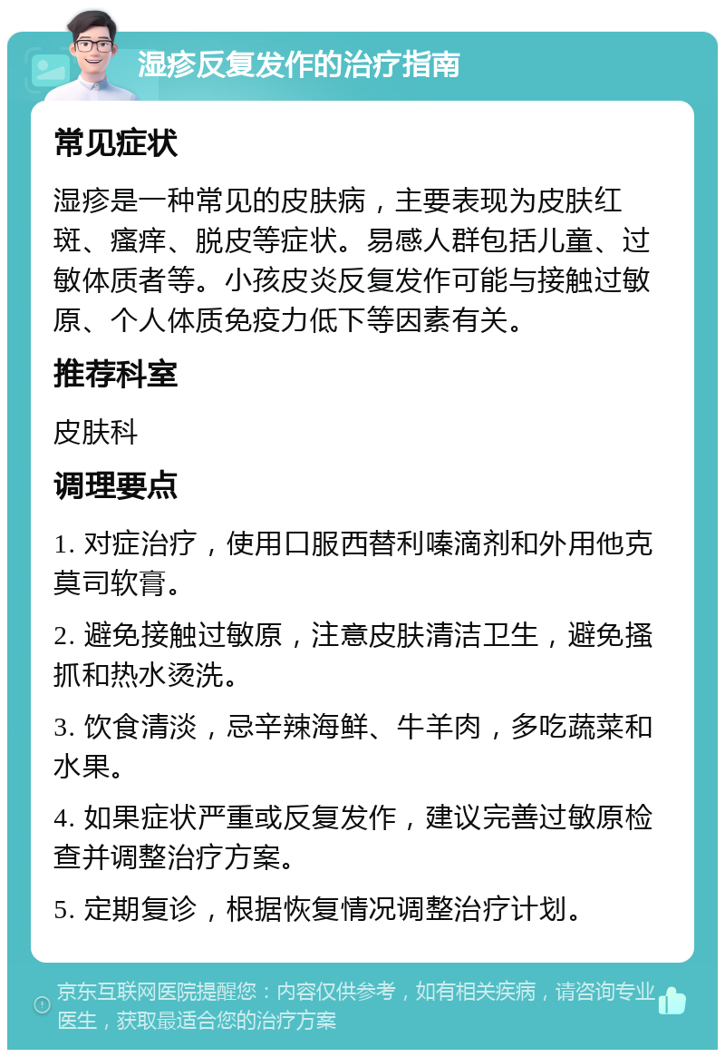 湿疹反复发作的治疗指南 常见症状 湿疹是一种常见的皮肤病，主要表现为皮肤红斑、瘙痒、脱皮等症状。易感人群包括儿童、过敏体质者等。小孩皮炎反复发作可能与接触过敏原、个人体质免疫力低下等因素有关。 推荐科室 皮肤科 调理要点 1. 对症治疗，使用口服西替利嗪滴剂和外用他克莫司软膏。 2. 避免接触过敏原，注意皮肤清洁卫生，避免搔抓和热水烫洗。 3. 饮食清淡，忌辛辣海鲜、牛羊肉，多吃蔬菜和水果。 4. 如果症状严重或反复发作，建议完善过敏原检查并调整治疗方案。 5. 定期复诊，根据恢复情况调整治疗计划。