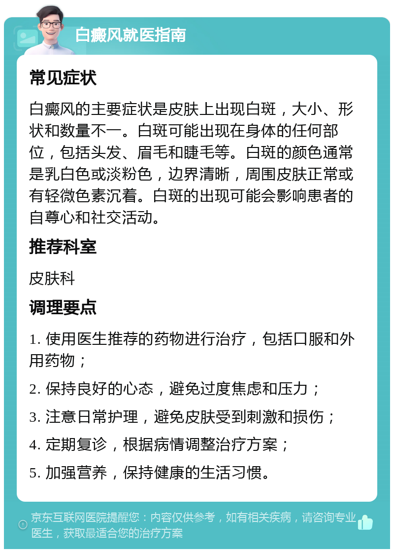 白癜风就医指南 常见症状 白癜风的主要症状是皮肤上出现白斑，大小、形状和数量不一。白斑可能出现在身体的任何部位，包括头发、眉毛和睫毛等。白斑的颜色通常是乳白色或淡粉色，边界清晰，周围皮肤正常或有轻微色素沉着。白斑的出现可能会影响患者的自尊心和社交活动。 推荐科室 皮肤科 调理要点 1. 使用医生推荐的药物进行治疗，包括口服和外用药物； 2. 保持良好的心态，避免过度焦虑和压力； 3. 注意日常护理，避免皮肤受到刺激和损伤； 4. 定期复诊，根据病情调整治疗方案； 5. 加强营养，保持健康的生活习惯。