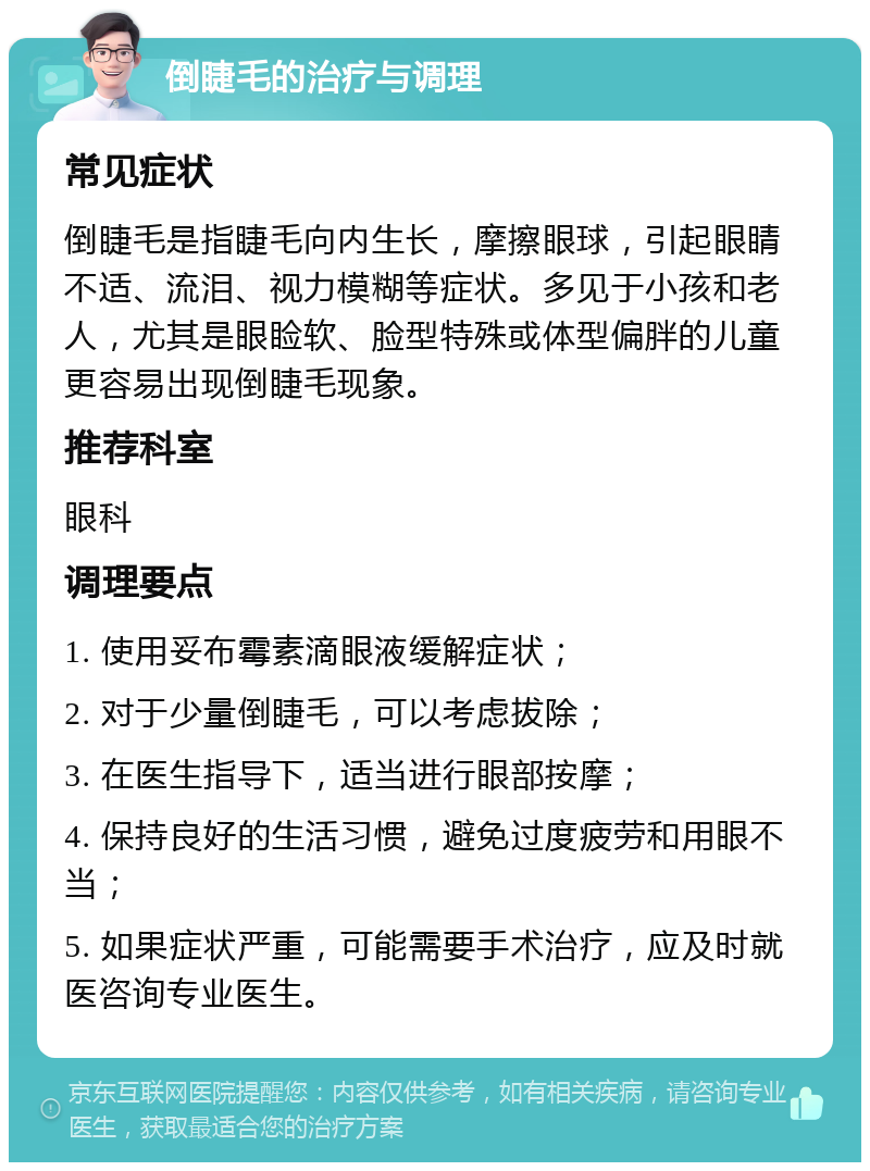 倒睫毛的治疗与调理 常见症状 倒睫毛是指睫毛向内生长，摩擦眼球，引起眼睛不适、流泪、视力模糊等症状。多见于小孩和老人，尤其是眼睑软、脸型特殊或体型偏胖的儿童更容易出现倒睫毛现象。 推荐科室 眼科 调理要点 1. 使用妥布霉素滴眼液缓解症状； 2. 对于少量倒睫毛，可以考虑拔除； 3. 在医生指导下，适当进行眼部按摩； 4. 保持良好的生活习惯，避免过度疲劳和用眼不当； 5. 如果症状严重，可能需要手术治疗，应及时就医咨询专业医生。