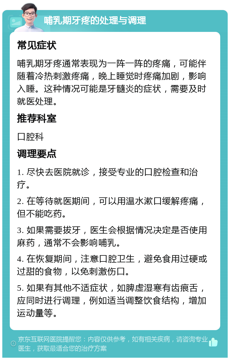 哺乳期牙疼的处理与调理 常见症状 哺乳期牙疼通常表现为一阵一阵的疼痛，可能伴随着冷热刺激疼痛，晚上睡觉时疼痛加剧，影响入睡。这种情况可能是牙髓炎的症状，需要及时就医处理。 推荐科室 口腔科 调理要点 1. 尽快去医院就诊，接受专业的口腔检查和治疗。 2. 在等待就医期间，可以用温水漱口缓解疼痛，但不能吃药。 3. 如果需要拔牙，医生会根据情况决定是否使用麻药，通常不会影响哺乳。 4. 在恢复期间，注意口腔卫生，避免食用过硬或过甜的食物，以免刺激伤口。 5. 如果有其他不适症状，如脾虚湿寒有齿痕舌，应同时进行调理，例如适当调整饮食结构，增加运动量等。