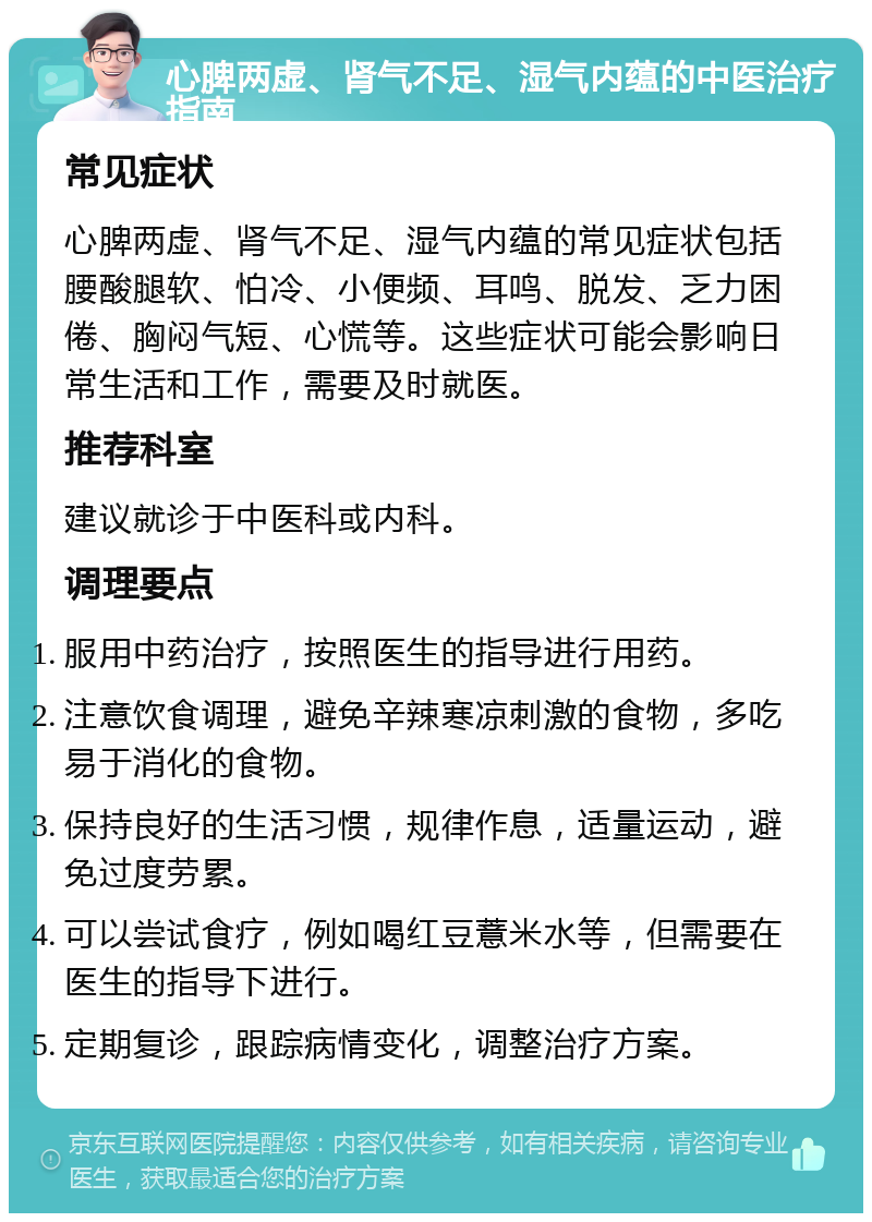 心脾两虚、肾气不足、湿气内蕴的中医治疗指南 常见症状 心脾两虚、肾气不足、湿气内蕴的常见症状包括腰酸腿软、怕冷、小便频、耳鸣、脱发、乏力困倦、胸闷气短、心慌等。这些症状可能会影响日常生活和工作，需要及时就医。 推荐科室 建议就诊于中医科或内科。 调理要点 服用中药治疗，按照医生的指导进行用药。 注意饮食调理，避免辛辣寒凉刺激的食物，多吃易于消化的食物。 保持良好的生活习惯，规律作息，适量运动，避免过度劳累。 可以尝试食疗，例如喝红豆薏米水等，但需要在医生的指导下进行。 定期复诊，跟踪病情变化，调整治疗方案。