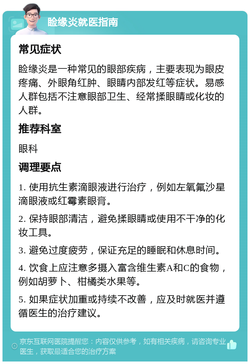 睑缘炎就医指南 常见症状 睑缘炎是一种常见的眼部疾病，主要表现为眼皮疼痛、外眼角红肿、眼睛内部发红等症状。易感人群包括不注意眼部卫生、经常揉眼睛或化妆的人群。 推荐科室 眼科 调理要点 1. 使用抗生素滴眼液进行治疗，例如左氧氟沙星滴眼液或红霉素眼膏。 2. 保持眼部清洁，避免揉眼睛或使用不干净的化妆工具。 3. 避免过度疲劳，保证充足的睡眠和休息时间。 4. 饮食上应注意多摄入富含维生素A和C的食物，例如胡萝卜、柑橘类水果等。 5. 如果症状加重或持续不改善，应及时就医并遵循医生的治疗建议。