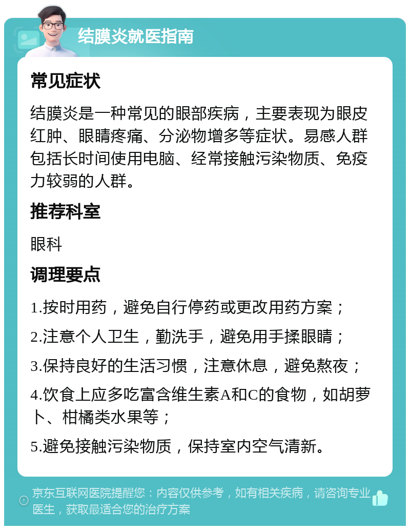 结膜炎就医指南 常见症状 结膜炎是一种常见的眼部疾病，主要表现为眼皮红肿、眼睛疼痛、分泌物增多等症状。易感人群包括长时间使用电脑、经常接触污染物质、免疫力较弱的人群。 推荐科室 眼科 调理要点 1.按时用药，避免自行停药或更改用药方案； 2.注意个人卫生，勤洗手，避免用手揉眼睛； 3.保持良好的生活习惯，注意休息，避免熬夜； 4.饮食上应多吃富含维生素A和C的食物，如胡萝卜、柑橘类水果等； 5.避免接触污染物质，保持室内空气清新。