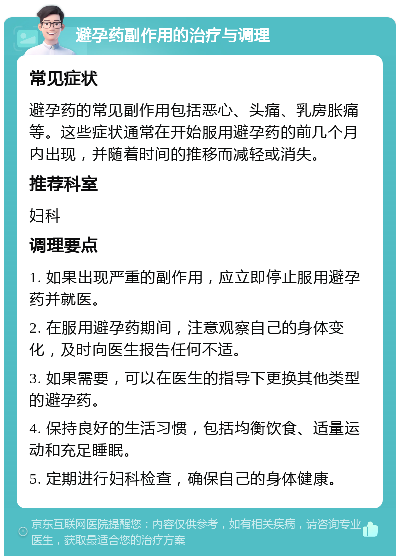 避孕药副作用的治疗与调理 常见症状 避孕药的常见副作用包括恶心、头痛、乳房胀痛等。这些症状通常在开始服用避孕药的前几个月内出现，并随着时间的推移而减轻或消失。 推荐科室 妇科 调理要点 1. 如果出现严重的副作用，应立即停止服用避孕药并就医。 2. 在服用避孕药期间，注意观察自己的身体变化，及时向医生报告任何不适。 3. 如果需要，可以在医生的指导下更换其他类型的避孕药。 4. 保持良好的生活习惯，包括均衡饮食、适量运动和充足睡眠。 5. 定期进行妇科检查，确保自己的身体健康。