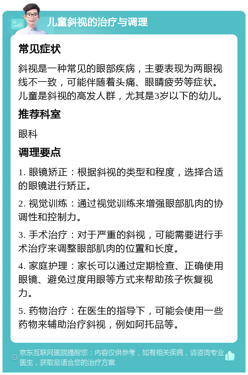 儿童斜视的治疗与调理 常见症状 斜视是一种常见的眼部疾病，主要表现为两眼视线不一致，可能伴随着头痛、眼睛疲劳等症状。儿童是斜视的高发人群，尤其是3岁以下的幼儿。 推荐科室 眼科 调理要点 1. 眼镜矫正：根据斜视的类型和程度，选择合适的眼镜进行矫正。 2. 视觉训练：通过视觉训练来增强眼部肌肉的协调性和控制力。 3. 手术治疗：对于严重的斜视，可能需要进行手术治疗来调整眼部肌肉的位置和长度。 4. 家庭护理：家长可以通过定期检查、正确使用眼镜、避免过度用眼等方式来帮助孩子恢复视力。 5. 药物治疗：在医生的指导下，可能会使用一些药物来辅助治疗斜视，例如阿托品等。