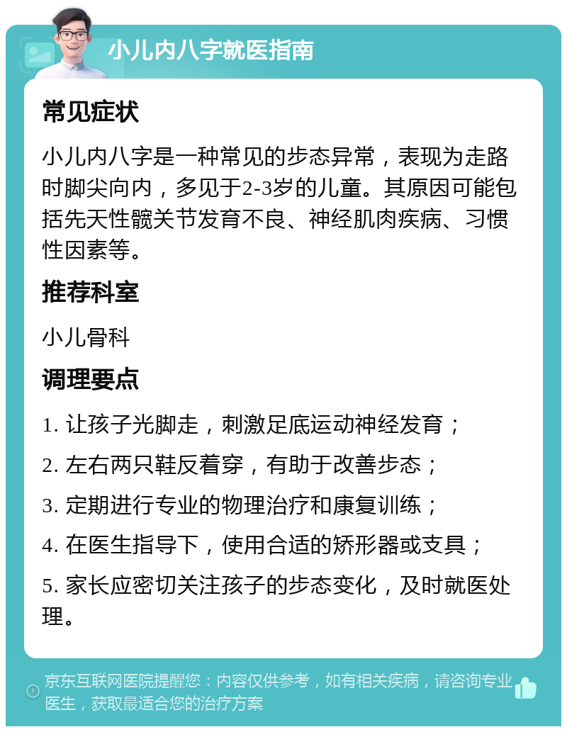 小儿内八字就医指南 常见症状 小儿内八字是一种常见的步态异常，表现为走路时脚尖向内，多见于2-3岁的儿童。其原因可能包括先天性髋关节发育不良、神经肌肉疾病、习惯性因素等。 推荐科室 小儿骨科 调理要点 1. 让孩子光脚走，刺激足底运动神经发育； 2. 左右两只鞋反着穿，有助于改善步态； 3. 定期进行专业的物理治疗和康复训练； 4. 在医生指导下，使用合适的矫形器或支具； 5. 家长应密切关注孩子的步态变化，及时就医处理。