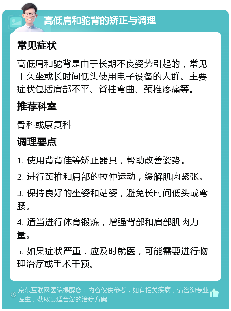 高低肩和驼背的矫正与调理 常见症状 高低肩和驼背是由于长期不良姿势引起的，常见于久坐或长时间低头使用电子设备的人群。主要症状包括肩部不平、脊柱弯曲、颈椎疼痛等。 推荐科室 骨科或康复科 调理要点 1. 使用背背佳等矫正器具，帮助改善姿势。 2. 进行颈椎和肩部的拉伸运动，缓解肌肉紧张。 3. 保持良好的坐姿和站姿，避免长时间低头或弯腰。 4. 适当进行体育锻炼，增强背部和肩部肌肉力量。 5. 如果症状严重，应及时就医，可能需要进行物理治疗或手术干预。