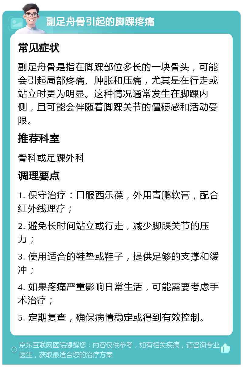 副足舟骨引起的脚踝疼痛 常见症状 副足舟骨是指在脚踝部位多长的一块骨头，可能会引起局部疼痛、肿胀和压痛，尤其是在行走或站立时更为明显。这种情况通常发生在脚踝内侧，且可能会伴随着脚踝关节的僵硬感和活动受限。 推荐科室 骨科或足踝外科 调理要点 1. 保守治疗：口服西乐葆，外用青鹏软膏，配合红外线理疗； 2. 避免长时间站立或行走，减少脚踝关节的压力； 3. 使用适合的鞋垫或鞋子，提供足够的支撑和缓冲； 4. 如果疼痛严重影响日常生活，可能需要考虑手术治疗； 5. 定期复查，确保病情稳定或得到有效控制。