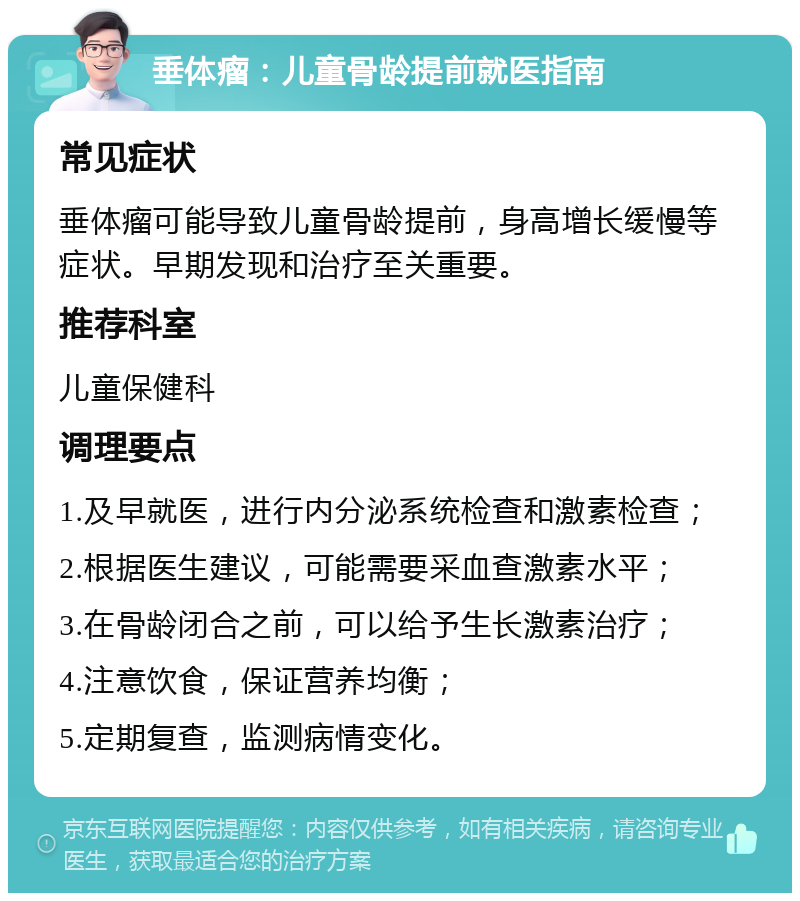 垂体瘤：儿童骨龄提前就医指南 常见症状 垂体瘤可能导致儿童骨龄提前，身高增长缓慢等症状。早期发现和治疗至关重要。 推荐科室 儿童保健科 调理要点 1.及早就医，进行内分泌系统检查和激素检查； 2.根据医生建议，可能需要采血查激素水平； 3.在骨龄闭合之前，可以给予生长激素治疗； 4.注意饮食，保证营养均衡； 5.定期复查，监测病情变化。