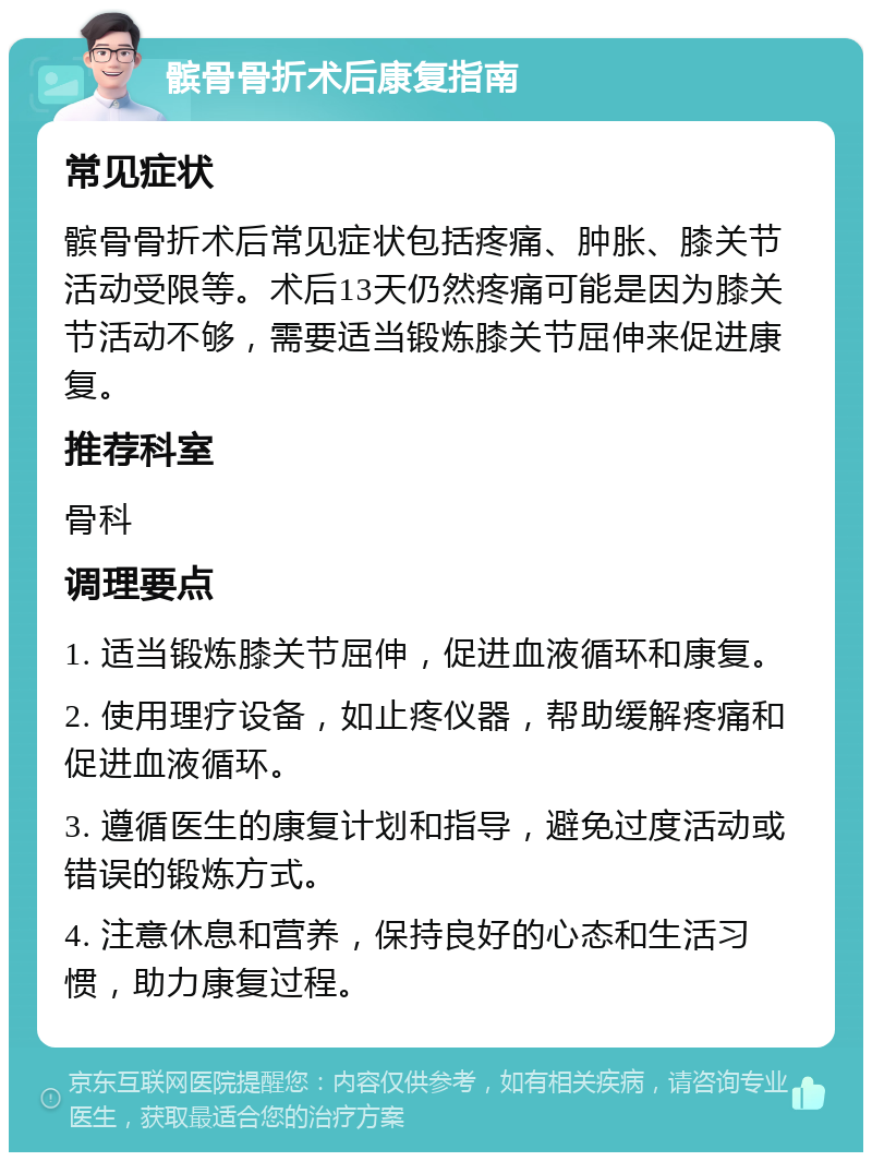 髌骨骨折术后康复指南 常见症状 髌骨骨折术后常见症状包括疼痛、肿胀、膝关节活动受限等。术后13天仍然疼痛可能是因为膝关节活动不够，需要适当锻炼膝关节屈伸来促进康复。 推荐科室 骨科 调理要点 1. 适当锻炼膝关节屈伸，促进血液循环和康复。 2. 使用理疗设备，如止疼仪器，帮助缓解疼痛和促进血液循环。 3. 遵循医生的康复计划和指导，避免过度活动或错误的锻炼方式。 4. 注意休息和营养，保持良好的心态和生活习惯，助力康复过程。