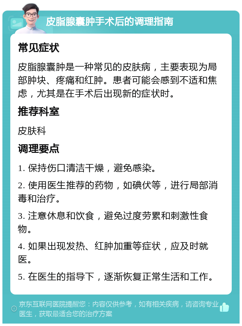 皮脂腺囊肿手术后的调理指南 常见症状 皮脂腺囊肿是一种常见的皮肤病，主要表现为局部肿块、疼痛和红肿。患者可能会感到不适和焦虑，尤其是在手术后出现新的症状时。 推荐科室 皮肤科 调理要点 1. 保持伤口清洁干燥，避免感染。 2. 使用医生推荐的药物，如碘伏等，进行局部消毒和治疗。 3. 注意休息和饮食，避免过度劳累和刺激性食物。 4. 如果出现发热、红肿加重等症状，应及时就医。 5. 在医生的指导下，逐渐恢复正常生活和工作。