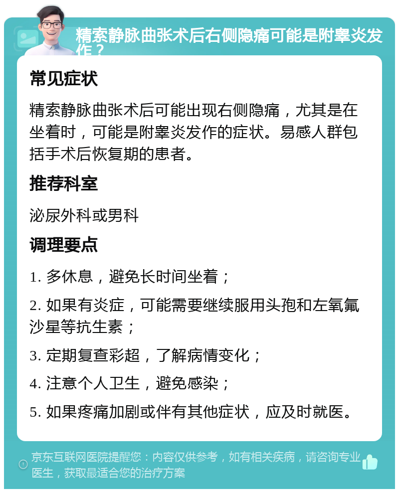 精索静脉曲张术后右侧隐痛可能是附睾炎发作？ 常见症状 精索静脉曲张术后可能出现右侧隐痛，尤其是在坐着时，可能是附睾炎发作的症状。易感人群包括手术后恢复期的患者。 推荐科室 泌尿外科或男科 调理要点 1. 多休息，避免长时间坐着； 2. 如果有炎症，可能需要继续服用头孢和左氧氟沙星等抗生素； 3. 定期复查彩超，了解病情变化； 4. 注意个人卫生，避免感染； 5. 如果疼痛加剧或伴有其他症状，应及时就医。