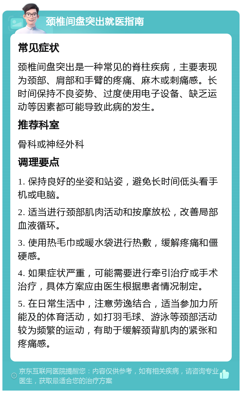 颈椎间盘突出就医指南 常见症状 颈椎间盘突出是一种常见的脊柱疾病，主要表现为颈部、肩部和手臂的疼痛、麻木或刺痛感。长时间保持不良姿势、过度使用电子设备、缺乏运动等因素都可能导致此病的发生。 推荐科室 骨科或神经外科 调理要点 1. 保持良好的坐姿和站姿，避免长时间低头看手机或电脑。 2. 适当进行颈部肌肉活动和按摩放松，改善局部血液循环。 3. 使用热毛巾或暖水袋进行热敷，缓解疼痛和僵硬感。 4. 如果症状严重，可能需要进行牵引治疗或手术治疗，具体方案应由医生根据患者情况制定。 5. 在日常生活中，注意劳逸结合，适当参加力所能及的体育活动，如打羽毛球、游泳等颈部活动较为频繁的运动，有助于缓解颈背肌肉的紧张和疼痛感。