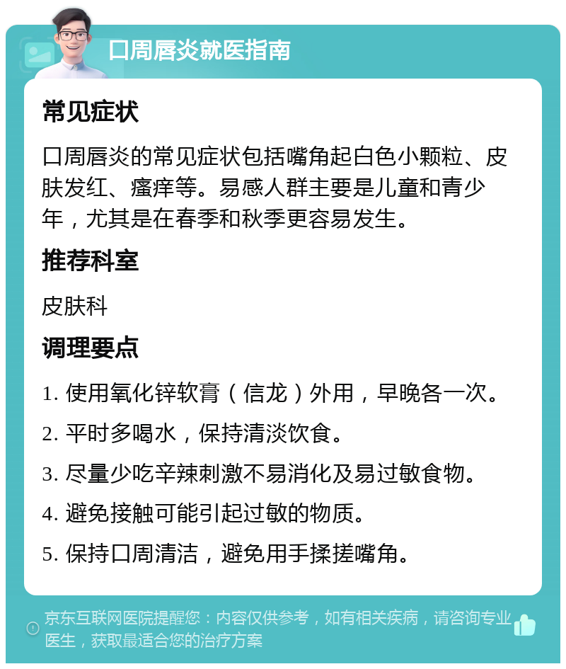 口周唇炎就医指南 常见症状 口周唇炎的常见症状包括嘴角起白色小颗粒、皮肤发红、瘙痒等。易感人群主要是儿童和青少年，尤其是在春季和秋季更容易发生。 推荐科室 皮肤科 调理要点 1. 使用氧化锌软膏（信龙）外用，早晚各一次。 2. 平时多喝水，保持清淡饮食。 3. 尽量少吃辛辣刺激不易消化及易过敏食物。 4. 避免接触可能引起过敏的物质。 5. 保持口周清洁，避免用手揉搓嘴角。