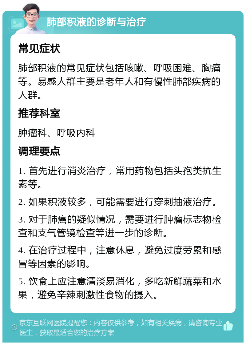 肺部积液的诊断与治疗 常见症状 肺部积液的常见症状包括咳嗽、呼吸困难、胸痛等。易感人群主要是老年人和有慢性肺部疾病的人群。 推荐科室 肿瘤科、呼吸内科 调理要点 1. 首先进行消炎治疗，常用药物包括头孢类抗生素等。 2. 如果积液较多，可能需要进行穿刺抽液治疗。 3. 对于肺癌的疑似情况，需要进行肿瘤标志物检查和支气管镜检查等进一步的诊断。 4. 在治疗过程中，注意休息，避免过度劳累和感冒等因素的影响。 5. 饮食上应注意清淡易消化，多吃新鲜蔬菜和水果，避免辛辣刺激性食物的摄入。