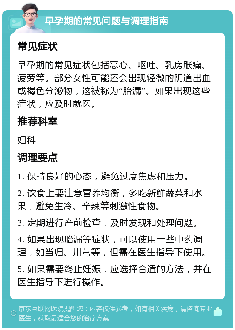 早孕期的常见问题与调理指南 常见症状 早孕期的常见症状包括恶心、呕吐、乳房胀痛、疲劳等。部分女性可能还会出现轻微的阴道出血或褐色分泌物，这被称为“胎漏”。如果出现这些症状，应及时就医。 推荐科室 妇科 调理要点 1. 保持良好的心态，避免过度焦虑和压力。 2. 饮食上要注意营养均衡，多吃新鲜蔬菜和水果，避免生冷、辛辣等刺激性食物。 3. 定期进行产前检查，及时发现和处理问题。 4. 如果出现胎漏等症状，可以使用一些中药调理，如当归、川芎等，但需在医生指导下使用。 5. 如果需要终止妊娠，应选择合适的方法，并在医生指导下进行操作。