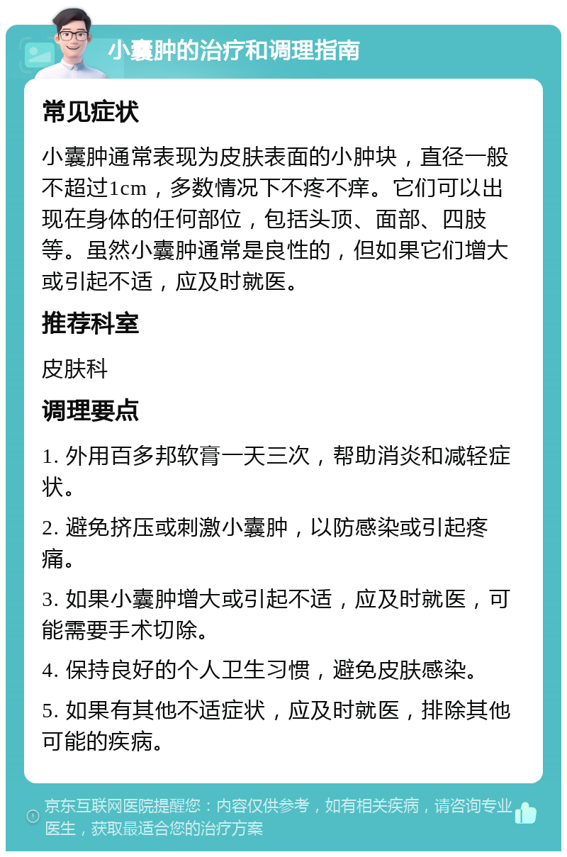 小囊肿的治疗和调理指南 常见症状 小囊肿通常表现为皮肤表面的小肿块，直径一般不超过1cm，多数情况下不疼不痒。它们可以出现在身体的任何部位，包括头顶、面部、四肢等。虽然小囊肿通常是良性的，但如果它们增大或引起不适，应及时就医。 推荐科室 皮肤科 调理要点 1. 外用百多邦软膏一天三次，帮助消炎和减轻症状。 2. 避免挤压或刺激小囊肿，以防感染或引起疼痛。 3. 如果小囊肿增大或引起不适，应及时就医，可能需要手术切除。 4. 保持良好的个人卫生习惯，避免皮肤感染。 5. 如果有其他不适症状，应及时就医，排除其他可能的疾病。