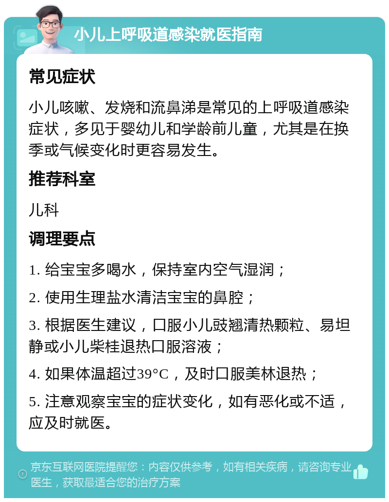 小儿上呼吸道感染就医指南 常见症状 小儿咳嗽、发烧和流鼻涕是常见的上呼吸道感染症状，多见于婴幼儿和学龄前儿童，尤其是在换季或气候变化时更容易发生。 推荐科室 儿科 调理要点 1. 给宝宝多喝水，保持室内空气湿润； 2. 使用生理盐水清洁宝宝的鼻腔； 3. 根据医生建议，口服小儿豉翘清热颗粒、易坦静或小儿柴桂退热口服溶液； 4. 如果体温超过39°C，及时口服美林退热； 5. 注意观察宝宝的症状变化，如有恶化或不适，应及时就医。