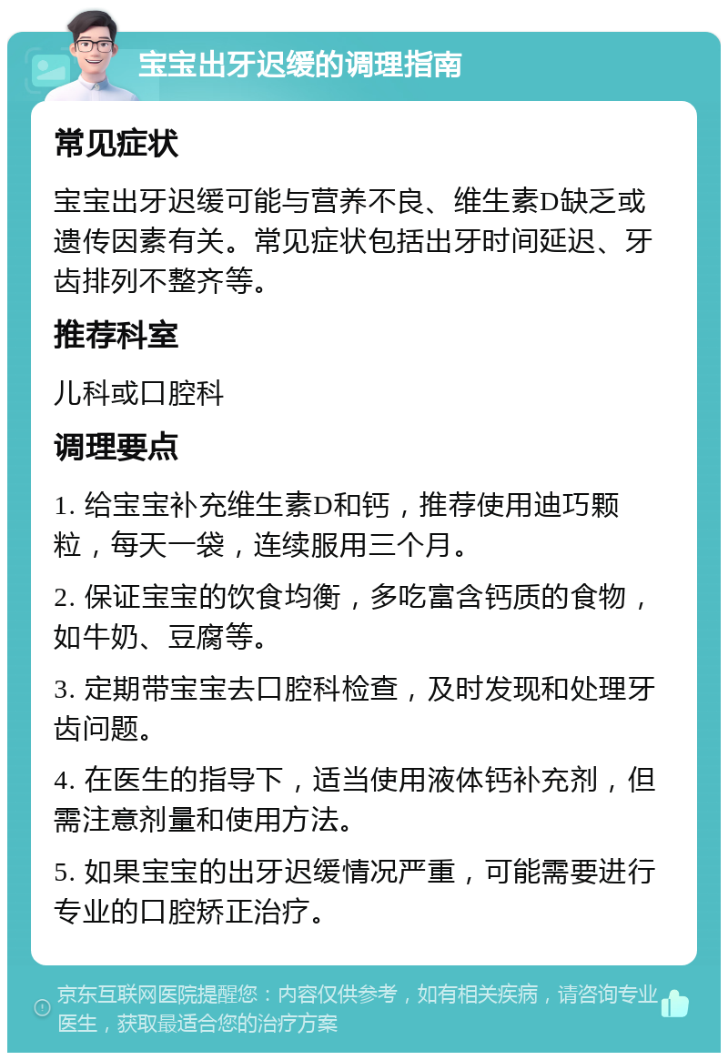 宝宝出牙迟缓的调理指南 常见症状 宝宝出牙迟缓可能与营养不良、维生素D缺乏或遗传因素有关。常见症状包括出牙时间延迟、牙齿排列不整齐等。 推荐科室 儿科或口腔科 调理要点 1. 给宝宝补充维生素D和钙，推荐使用迪巧颗粒，每天一袋，连续服用三个月。 2. 保证宝宝的饮食均衡，多吃富含钙质的食物，如牛奶、豆腐等。 3. 定期带宝宝去口腔科检查，及时发现和处理牙齿问题。 4. 在医生的指导下，适当使用液体钙补充剂，但需注意剂量和使用方法。 5. 如果宝宝的出牙迟缓情况严重，可能需要进行专业的口腔矫正治疗。