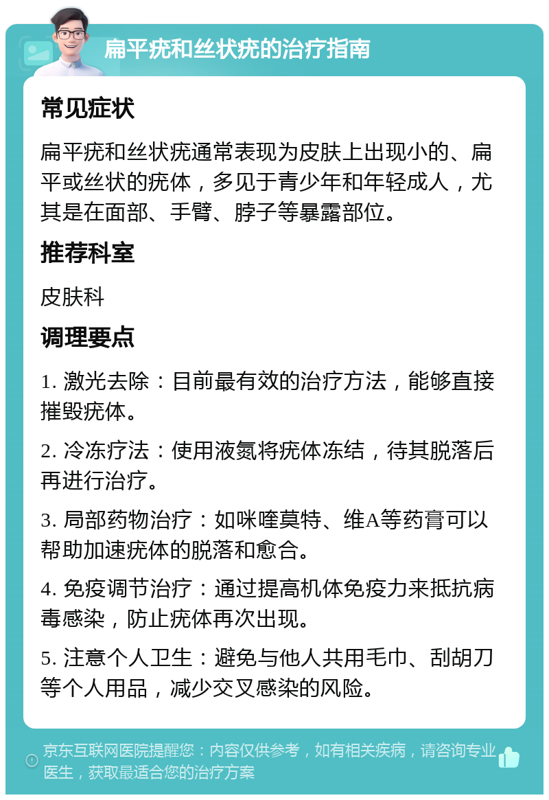 扁平疣和丝状疣的治疗指南 常见症状 扁平疣和丝状疣通常表现为皮肤上出现小的、扁平或丝状的疣体，多见于青少年和年轻成人，尤其是在面部、手臂、脖子等暴露部位。 推荐科室 皮肤科 调理要点 1. 激光去除：目前最有效的治疗方法，能够直接摧毁疣体。 2. 冷冻疗法：使用液氮将疣体冻结，待其脱落后再进行治疗。 3. 局部药物治疗：如咪喹莫特、维A等药膏可以帮助加速疣体的脱落和愈合。 4. 免疫调节治疗：通过提高机体免疫力来抵抗病毒感染，防止疣体再次出现。 5. 注意个人卫生：避免与他人共用毛巾、刮胡刀等个人用品，减少交叉感染的风险。