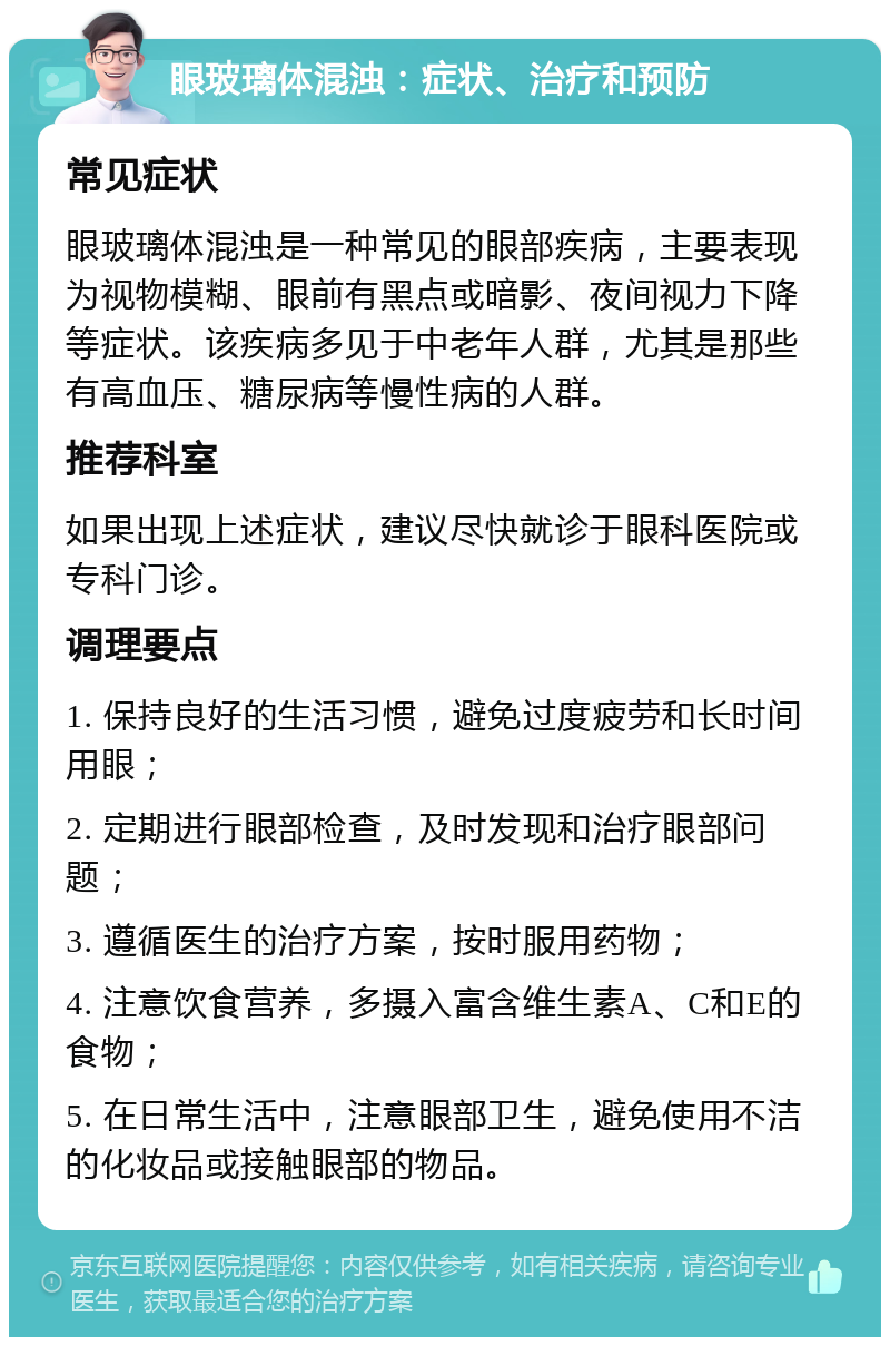 眼玻璃体混浊：症状、治疗和预防 常见症状 眼玻璃体混浊是一种常见的眼部疾病，主要表现为视物模糊、眼前有黑点或暗影、夜间视力下降等症状。该疾病多见于中老年人群，尤其是那些有高血压、糖尿病等慢性病的人群。 推荐科室 如果出现上述症状，建议尽快就诊于眼科医院或专科门诊。 调理要点 1. 保持良好的生活习惯，避免过度疲劳和长时间用眼； 2. 定期进行眼部检查，及时发现和治疗眼部问题； 3. 遵循医生的治疗方案，按时服用药物； 4. 注意饮食营养，多摄入富含维生素A、C和E的食物； 5. 在日常生活中，注意眼部卫生，避免使用不洁的化妆品或接触眼部的物品。