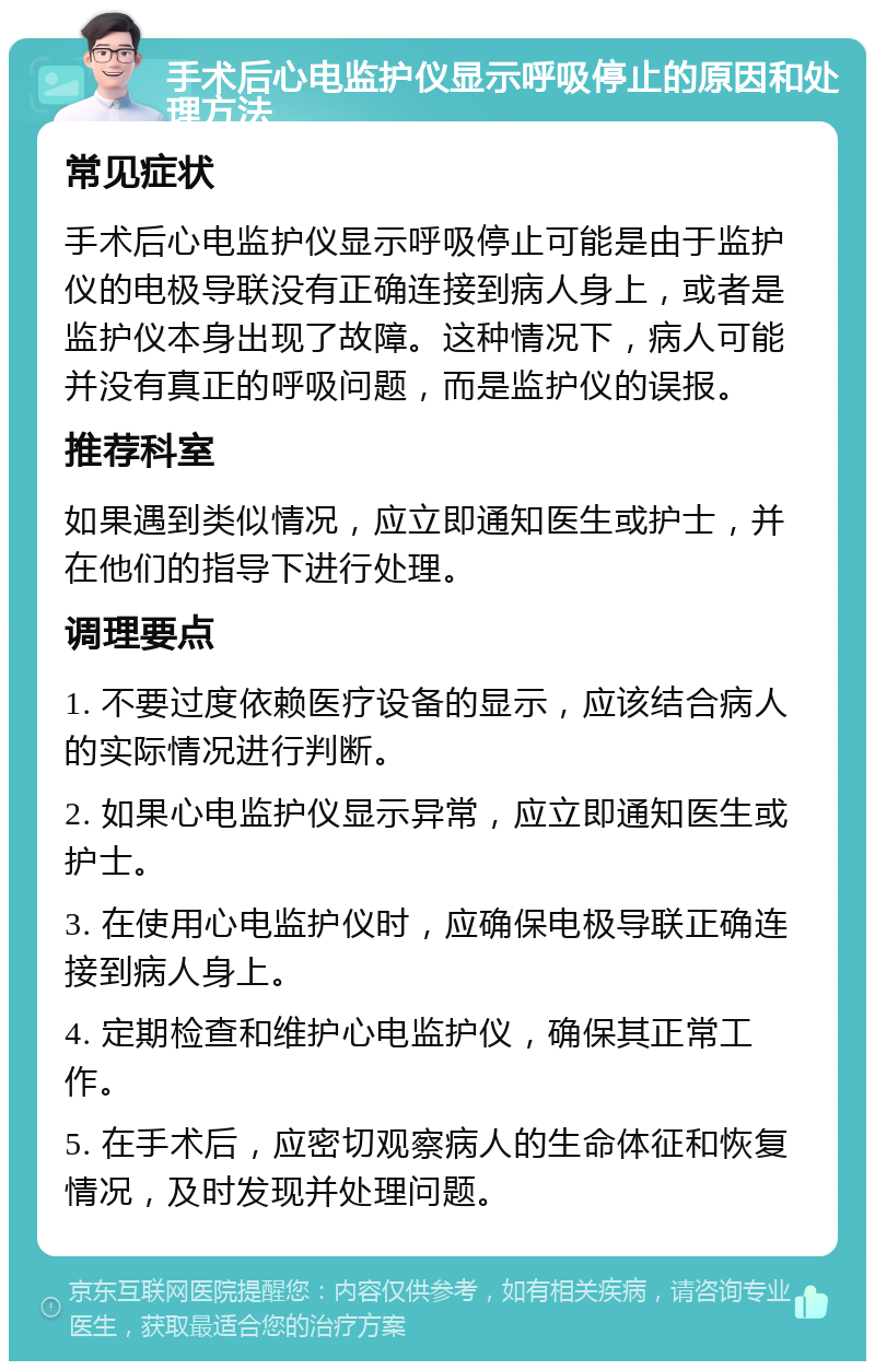 手术后心电监护仪显示呼吸停止的原因和处理方法 常见症状 手术后心电监护仪显示呼吸停止可能是由于监护仪的电极导联没有正确连接到病人身上，或者是监护仪本身出现了故障。这种情况下，病人可能并没有真正的呼吸问题，而是监护仪的误报。 推荐科室 如果遇到类似情况，应立即通知医生或护士，并在他们的指导下进行处理。 调理要点 1. 不要过度依赖医疗设备的显示，应该结合病人的实际情况进行判断。 2. 如果心电监护仪显示异常，应立即通知医生或护士。 3. 在使用心电监护仪时，应确保电极导联正确连接到病人身上。 4. 定期检查和维护心电监护仪，确保其正常工作。 5. 在手术后，应密切观察病人的生命体征和恢复情况，及时发现并处理问题。