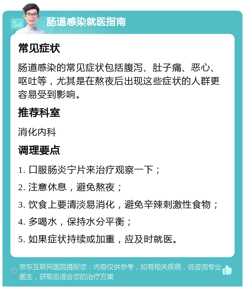 肠道感染就医指南 常见症状 肠道感染的常见症状包括腹泻、肚子痛、恶心、呕吐等，尤其是在熬夜后出现这些症状的人群更容易受到影响。 推荐科室 消化内科 调理要点 1. 口服肠炎宁片来治疗观察一下； 2. 注意休息，避免熬夜； 3. 饮食上要清淡易消化，避免辛辣刺激性食物； 4. 多喝水，保持水分平衡； 5. 如果症状持续或加重，应及时就医。