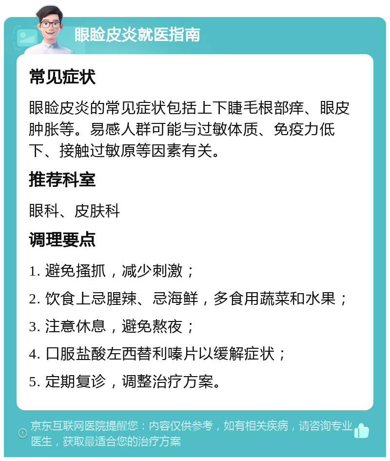 眼睑皮炎就医指南 常见症状 眼睑皮炎的常见症状包括上下睫毛根部痒、眼皮肿胀等。易感人群可能与过敏体质、免疫力低下、接触过敏原等因素有关。 推荐科室 眼科、皮肤科 调理要点 1. 避免搔抓，减少刺激； 2. 饮食上忌腥辣、忌海鲜，多食用蔬菜和水果； 3. 注意休息，避免熬夜； 4. 口服盐酸左西替利嗪片以缓解症状； 5. 定期复诊，调整治疗方案。