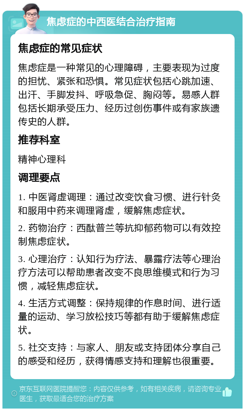 焦虑症的中西医结合治疗指南 焦虑症的常见症状 焦虑症是一种常见的心理障碍，主要表现为过度的担忧、紧张和恐惧。常见症状包括心跳加速、出汗、手脚发抖、呼吸急促、胸闷等。易感人群包括长期承受压力、经历过创伤事件或有家族遗传史的人群。 推荐科室 精神心理科 调理要点 1. 中医肾虚调理：通过改变饮食习惯、进行针灸和服用中药来调理肾虚，缓解焦虑症状。 2. 药物治疗：西酞普兰等抗抑郁药物可以有效控制焦虑症状。 3. 心理治疗：认知行为疗法、暴露疗法等心理治疗方法可以帮助患者改变不良思维模式和行为习惯，减轻焦虑症状。 4. 生活方式调整：保持规律的作息时间、进行适量的运动、学习放松技巧等都有助于缓解焦虑症状。 5. 社交支持：与家人、朋友或支持团体分享自己的感受和经历，获得情感支持和理解也很重要。