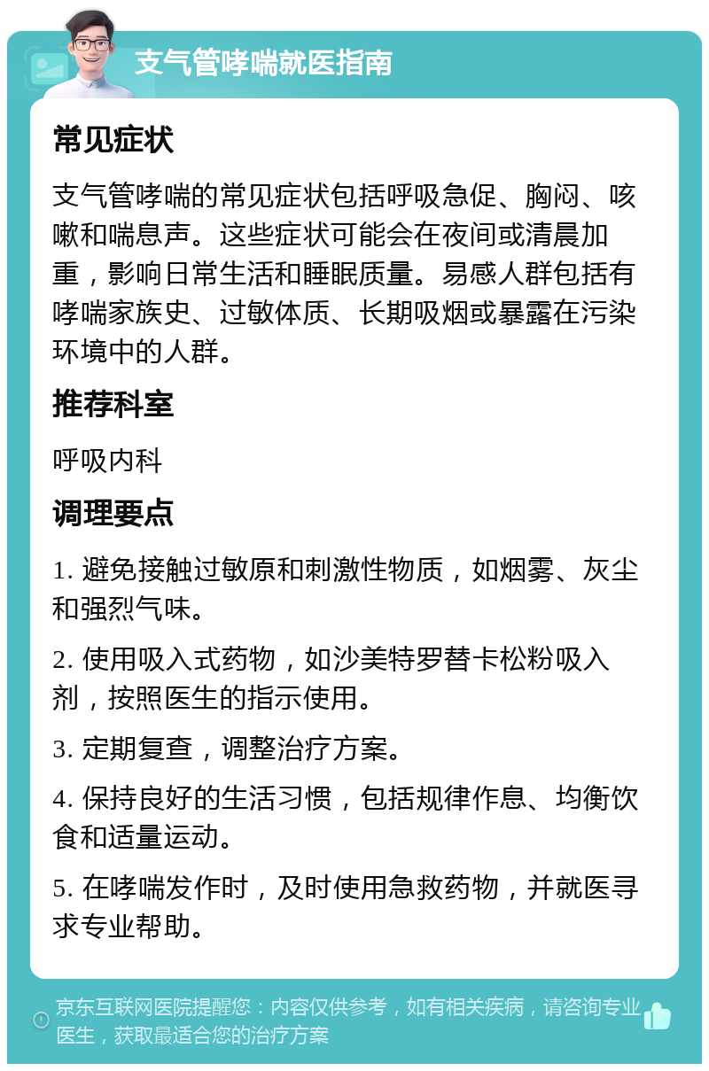 支气管哮喘就医指南 常见症状 支气管哮喘的常见症状包括呼吸急促、胸闷、咳嗽和喘息声。这些症状可能会在夜间或清晨加重，影响日常生活和睡眠质量。易感人群包括有哮喘家族史、过敏体质、长期吸烟或暴露在污染环境中的人群。 推荐科室 呼吸内科 调理要点 1. 避免接触过敏原和刺激性物质，如烟雾、灰尘和强烈气味。 2. 使用吸入式药物，如沙美特罗替卡松粉吸入剂，按照医生的指示使用。 3. 定期复查，调整治疗方案。 4. 保持良好的生活习惯，包括规律作息、均衡饮食和适量运动。 5. 在哮喘发作时，及时使用急救药物，并就医寻求专业帮助。