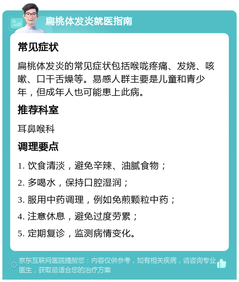 扁桃体发炎就医指南 常见症状 扁桃体发炎的常见症状包括喉咙疼痛、发烧、咳嗽、口干舌燥等。易感人群主要是儿童和青少年，但成年人也可能患上此病。 推荐科室 耳鼻喉科 调理要点 1. 饮食清淡，避免辛辣、油腻食物； 2. 多喝水，保持口腔湿润； 3. 服用中药调理，例如免煎颗粒中药； 4. 注意休息，避免过度劳累； 5. 定期复诊，监测病情变化。