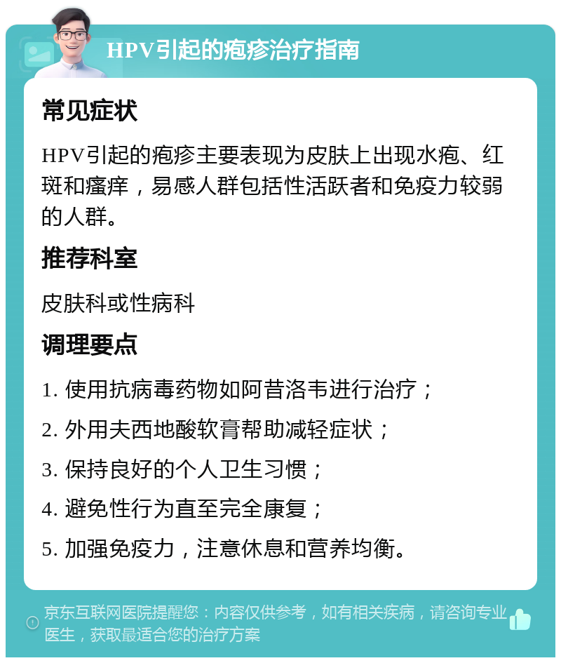 HPV引起的疱疹治疗指南 常见症状 HPV引起的疱疹主要表现为皮肤上出现水疱、红斑和瘙痒，易感人群包括性活跃者和免疫力较弱的人群。 推荐科室 皮肤科或性病科 调理要点 1. 使用抗病毒药物如阿昔洛韦进行治疗； 2. 外用夫西地酸软膏帮助减轻症状； 3. 保持良好的个人卫生习惯； 4. 避免性行为直至完全康复； 5. 加强免疫力，注意休息和营养均衡。