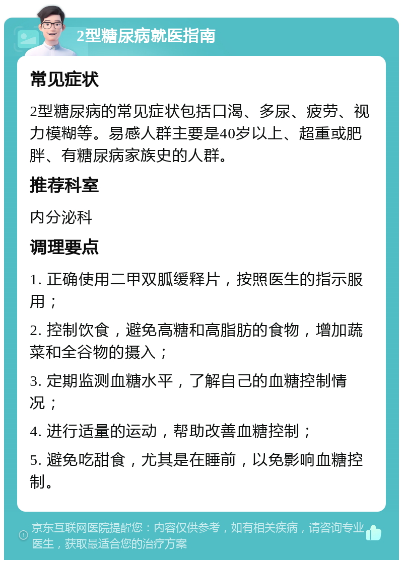 2型糖尿病就医指南 常见症状 2型糖尿病的常见症状包括口渴、多尿、疲劳、视力模糊等。易感人群主要是40岁以上、超重或肥胖、有糖尿病家族史的人群。 推荐科室 内分泌科 调理要点 1. 正确使用二甲双胍缓释片，按照医生的指示服用； 2. 控制饮食，避免高糖和高脂肪的食物，增加蔬菜和全谷物的摄入； 3. 定期监测血糖水平，了解自己的血糖控制情况； 4. 进行适量的运动，帮助改善血糖控制； 5. 避免吃甜食，尤其是在睡前，以免影响血糖控制。