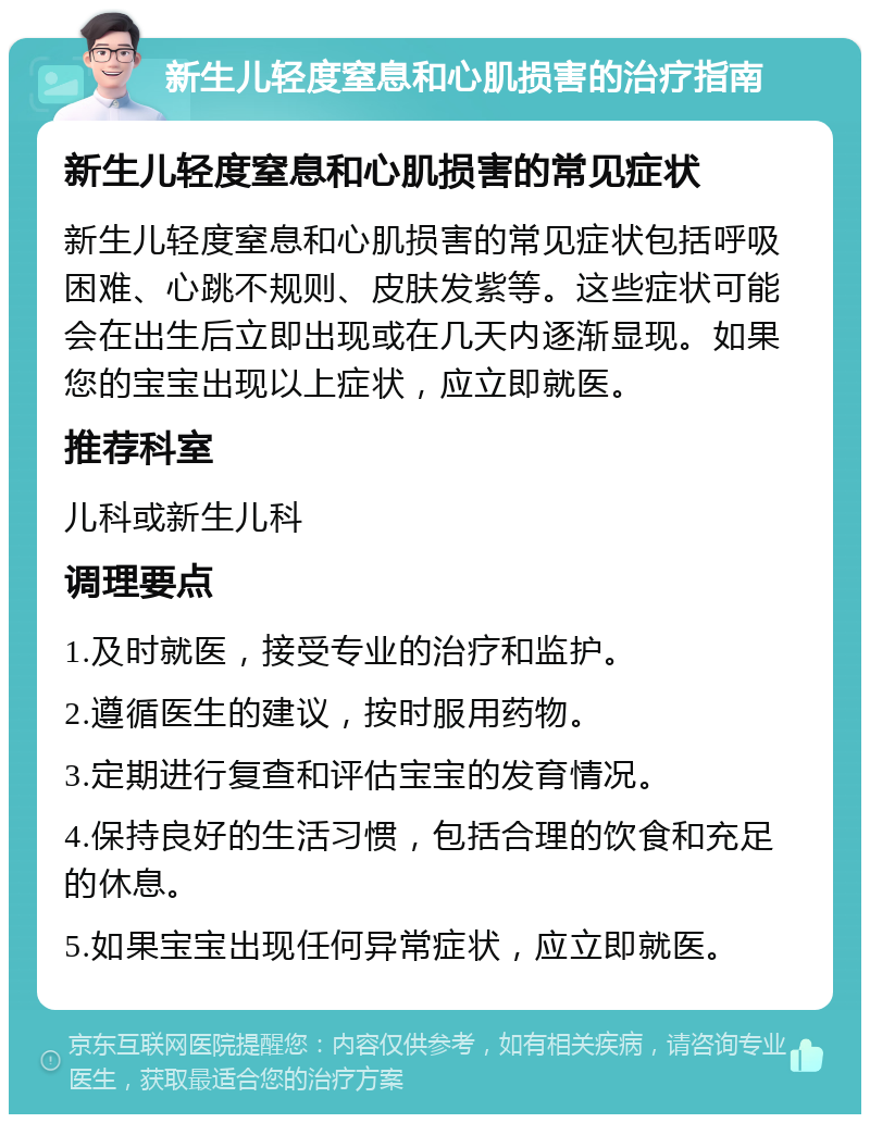 新生儿轻度窒息和心肌损害的治疗指南 新生儿轻度窒息和心肌损害的常见症状 新生儿轻度窒息和心肌损害的常见症状包括呼吸困难、心跳不规则、皮肤发紫等。这些症状可能会在出生后立即出现或在几天内逐渐显现。如果您的宝宝出现以上症状，应立即就医。 推荐科室 儿科或新生儿科 调理要点 1.及时就医，接受专业的治疗和监护。 2.遵循医生的建议，按时服用药物。 3.定期进行复查和评估宝宝的发育情况。 4.保持良好的生活习惯，包括合理的饮食和充足的休息。 5.如果宝宝出现任何异常症状，应立即就医。