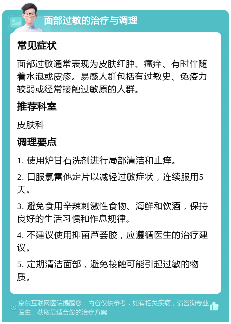 面部过敏的治疗与调理 常见症状 面部过敏通常表现为皮肤红肿、瘙痒、有时伴随着水泡或皮疹。易感人群包括有过敏史、免疫力较弱或经常接触过敏原的人群。 推荐科室 皮肤科 调理要点 1. 使用炉甘石洗剂进行局部清洁和止痒。 2. 口服氯雷他定片以减轻过敏症状，连续服用5天。 3. 避免食用辛辣刺激性食物、海鲜和饮酒，保持良好的生活习惯和作息规律。 4. 不建议使用抑菌芦荟胶，应遵循医生的治疗建议。 5. 定期清洁面部，避免接触可能引起过敏的物质。