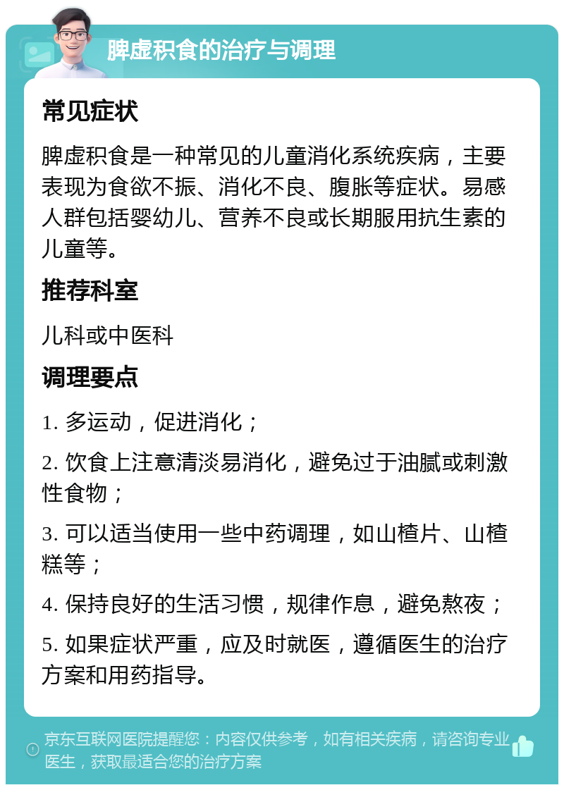 脾虚积食的治疗与调理 常见症状 脾虚积食是一种常见的儿童消化系统疾病，主要表现为食欲不振、消化不良、腹胀等症状。易感人群包括婴幼儿、营养不良或长期服用抗生素的儿童等。 推荐科室 儿科或中医科 调理要点 1. 多运动，促进消化； 2. 饮食上注意清淡易消化，避免过于油腻或刺激性食物； 3. 可以适当使用一些中药调理，如山楂片、山楂糕等； 4. 保持良好的生活习惯，规律作息，避免熬夜； 5. 如果症状严重，应及时就医，遵循医生的治疗方案和用药指导。