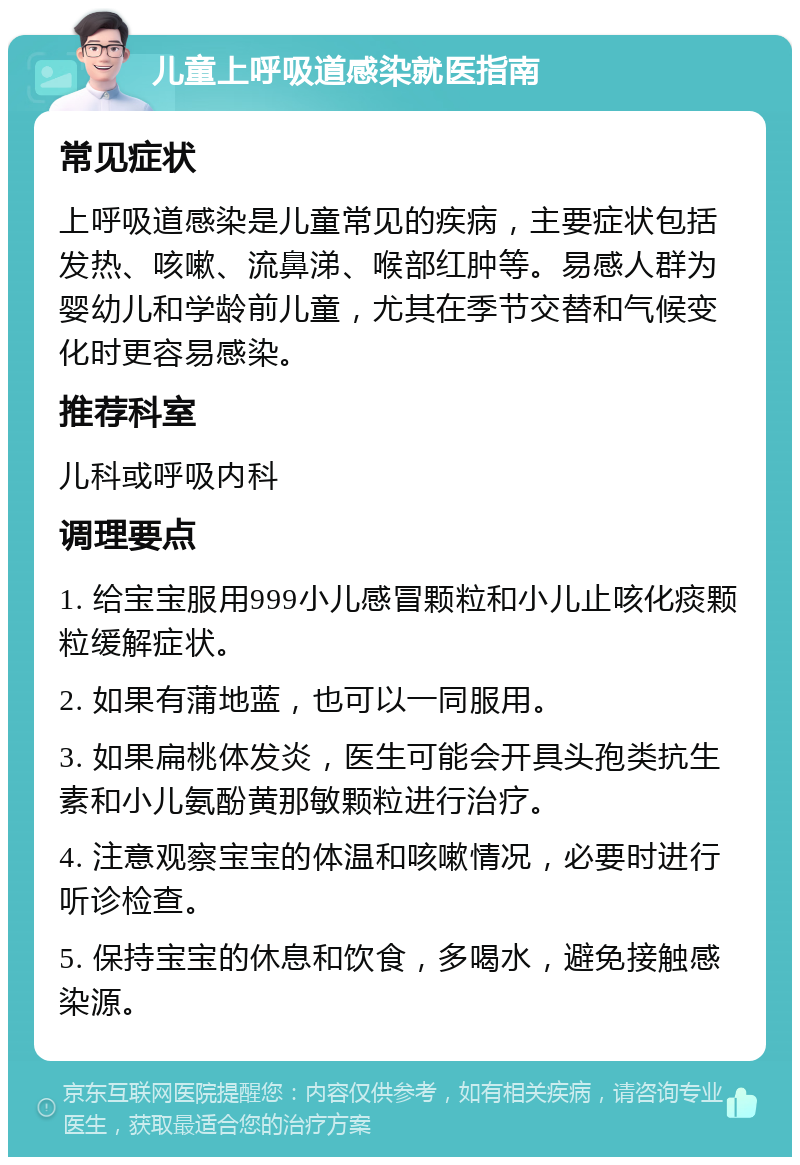 儿童上呼吸道感染就医指南 常见症状 上呼吸道感染是儿童常见的疾病，主要症状包括发热、咳嗽、流鼻涕、喉部红肿等。易感人群为婴幼儿和学龄前儿童，尤其在季节交替和气候变化时更容易感染。 推荐科室 儿科或呼吸内科 调理要点 1. 给宝宝服用999小儿感冒颗粒和小儿止咳化痰颗粒缓解症状。 2. 如果有蒲地蓝，也可以一同服用。 3. 如果扁桃体发炎，医生可能会开具头孢类抗生素和小儿氨酚黄那敏颗粒进行治疗。 4. 注意观察宝宝的体温和咳嗽情况，必要时进行听诊检查。 5. 保持宝宝的休息和饮食，多喝水，避免接触感染源。