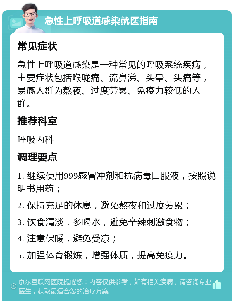 急性上呼吸道感染就医指南 常见症状 急性上呼吸道感染是一种常见的呼吸系统疾病，主要症状包括喉咙痛、流鼻涕、头晕、头痛等，易感人群为熬夜、过度劳累、免疫力较低的人群。 推荐科室 呼吸内科 调理要点 1. 继续使用999感冒冲剂和抗病毒口服液，按照说明书用药； 2. 保持充足的休息，避免熬夜和过度劳累； 3. 饮食清淡，多喝水，避免辛辣刺激食物； 4. 注意保暖，避免受凉； 5. 加强体育锻炼，增强体质，提高免疫力。