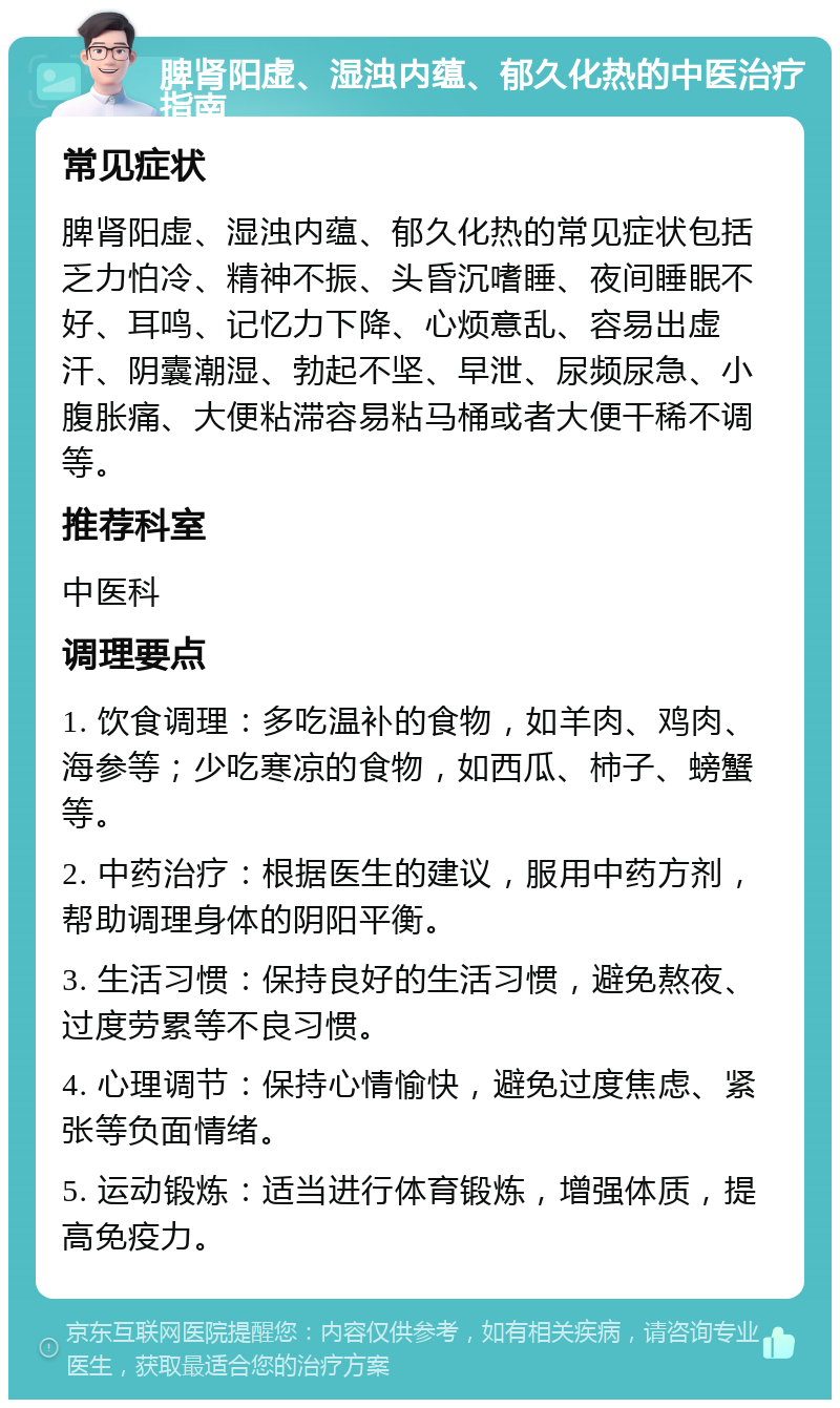 脾肾阳虚、湿浊内蕴、郁久化热的中医治疗指南 常见症状 脾肾阳虚、湿浊内蕴、郁久化热的常见症状包括乏力怕冷、精神不振、头昏沉嗜睡、夜间睡眠不好、耳鸣、记忆力下降、心烦意乱、容易出虚汗、阴囊潮湿、勃起不坚、早泄、尿频尿急、小腹胀痛、大便粘滞容易粘马桶或者大便干稀不调等。 推荐科室 中医科 调理要点 1. 饮食调理：多吃温补的食物，如羊肉、鸡肉、海参等；少吃寒凉的食物，如西瓜、柿子、螃蟹等。 2. 中药治疗：根据医生的建议，服用中药方剂，帮助调理身体的阴阳平衡。 3. 生活习惯：保持良好的生活习惯，避免熬夜、过度劳累等不良习惯。 4. 心理调节：保持心情愉快，避免过度焦虑、紧张等负面情绪。 5. 运动锻炼：适当进行体育锻炼，增强体质，提高免疫力。