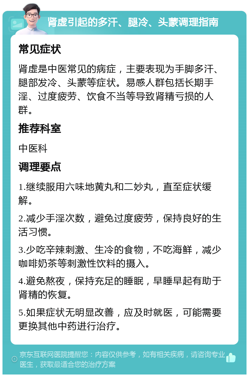 肾虚引起的多汗、腿冷、头蒙调理指南 常见症状 肾虚是中医常见的病症，主要表现为手脚多汗、腿部发冷、头蒙等症状。易感人群包括长期手淫、过度疲劳、饮食不当等导致肾精亏损的人群。 推荐科室 中医科 调理要点 1.继续服用六味地黄丸和二妙丸，直至症状缓解。 2.减少手淫次数，避免过度疲劳，保持良好的生活习惯。 3.少吃辛辣刺激、生冷的食物，不吃海鲜，减少咖啡奶茶等刺激性饮料的摄入。 4.避免熬夜，保持充足的睡眠，早睡早起有助于肾精的恢复。 5.如果症状无明显改善，应及时就医，可能需要更换其他中药进行治疗。