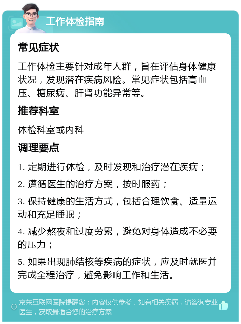 工作体检指南 常见症状 工作体检主要针对成年人群，旨在评估身体健康状况，发现潜在疾病风险。常见症状包括高血压、糖尿病、肝肾功能异常等。 推荐科室 体检科室或内科 调理要点 1. 定期进行体检，及时发现和治疗潜在疾病； 2. 遵循医生的治疗方案，按时服药； 3. 保持健康的生活方式，包括合理饮食、适量运动和充足睡眠； 4. 减少熬夜和过度劳累，避免对身体造成不必要的压力； 5. 如果出现肺结核等疾病的症状，应及时就医并完成全程治疗，避免影响工作和生活。